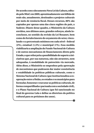 De acordo com o documento Nova Lei da Cultura, editado pelo MinC em 2009, aproximadamente um bilhão de
reais são, anualmente, destinados a projetos culturais
por meio de renúncia fiscal. Desses recursos, 80% são
captados por apenas uma das cinco regiões do país, a
Sudeste. Diante desse quadro, o Ministério da Cultura
envidou, nos últimos anos, grandes esforços, ainda inconclusos, no sentido da revisão da Lei Rouanet, bem
como do fortalecimento do orçamento do setor, vinculando-o a percentuais mínimos em cada nível – federal
(2%), estadual (1,5%) e municipal (1%). Essa medida
viabilizaria a ampliação do Fundo Nacional de Cultura
e de outros mecanismos de financiamento direto pelo
Estado, o que reforçaria a possibilidade de suporte a iniciativas que, por sua natureza, não são atraentes, nem
adequadas, à modalidade de patrocínio via mercado.
Além disso, o Ministério se empenhou pela aprovação
de mecanismos que pudessem dar maior consistência
e estabilidade às políticas públicas culturais, como o
Sistema Nacional de Cultura (que institucionaliza a cooperação entre a União, os estados e os municípios para
formular, fomentar e executar as políticas culturais, de
forma compartilhada e pactuada com a sociedade civil),
e o Plano Nacional de Cultura (que foi sancionado no
final do governo Lula e define as diretrizes da política
cultural para os próximos dez anos).

69

 