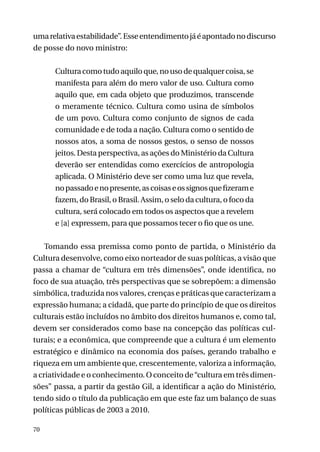 uma relativa estabilidade”. Esse entendimento já é apontado no discurso
de posse do novo ministro:
Cultura como tudo aquilo que, no uso de qualquer coisa, se
manifesta para além do mero valor de uso. Cultura como
aquilo que, em cada objeto que produzimos, transcende
o meramente técnico. Cultura como usina de símbolos
de um povo. Cultura como conjunto de signos de cada
comunidade e de toda a nação. Cultura como o sentido de
nossos atos, a soma de nossos gestos, o senso de nossos
jeitos. Desta perspectiva, as ações do Ministério da Cultura
deverão ser entendidas como exercícios de antropologia
aplicada. O Ministério deve ser como uma luz que revela,
no passado e no presente, as coisas e os signos que fizeram e
fazem, do Brasil, o Brasil. Assim, o selo da cultura, o foco da
cultura, será colocado em todos os aspectos que a revelem
e [a] expressem, para que possamos tecer o fio que os une.
Tomando essa premissa como ponto de partida, o Ministério da
Cultura desenvolve, como eixo norteador de suas políticas, a visão que
passa a chamar de “cultura em três dimensões”, onde identifica, no
foco de sua atuação, três perspectivas que se sobrepõem: a dimensão
simbólica, traduzida nos valores, crenças e práticas que caracterizam a
expressão humana; a cidadã, que parte do princípio de que os direitos
culturais estão incluídos no âmbito dos direitos humanos e, como tal,
devem ser considerados como base na concepção das políticas culturais; e a econômica, que compreende que a cultura é um elemento
estratégico e dinâmico na economia dos países, gerando trabalho e
riqueza em um ambiente que, crescentemente, valoriza a informação,
a criatividade e o conhecimento. O conceito de “cultura em três dimensões” passa, a partir da gestão Gil, a identificar a ação do Ministério,
tendo sido o título da publicação em que este faz um balanço de suas
políticas públicas de 2003 a 2010.
70

 