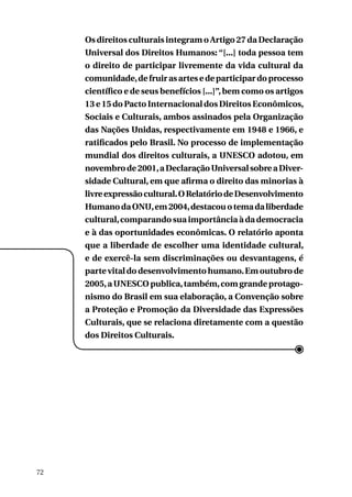Os direitos culturais integram o Artigo 27 da Declaração
Universal dos Direitos Humanos: “[...] toda pessoa tem
o direito de participar livremente da vida cultural da
comunidade, de fruir as artes e de participar do processo
científico e de seus benefícios [...]”, bem como os artigos
13 e 15 do Pacto Internacional dos Direitos Econômicos,
Sociais e Culturais, ambos assinados pela Organização
das Nações Unidas, respectivamente em 1948 e 1966, e
ratificados pelo Brasil. No processo de implementação
mundial dos direitos culturais, a UNESCO adotou, em
novembro de 2001, a Declaração Universal sobre a Diversidade Cultural, em que afirma o direito das minorias à
livre expressão cultural. O Relatório de Desenvolvimento
Humano da ONU, em 2004, destacou o tema da liberdade
cultural, comparando sua importância à da democracia
e à das oportunidades econômicas. O relatório aponta
que a liberdade de escolher uma identidade cultural,
e de exercê-la sem discriminações ou desvantagens, é
parte vital do desenvolvimento humano. Em outubro de
2005, a UNESCO publica, também, com grande protagonismo do Brasil em sua elaboração, a Convenção sobre
a Proteção e Promoção da Diversidade das Expressões
Culturais, que se relaciona diretamente com a questão
dos Direitos Culturais.

72

 