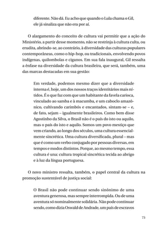 diferente. Não dá. Eu acho que quando o Lula chama o Gil,
ele já sinaliza que não era por aí.
O alargamento do conceito de cultura vai permitir que a ação do
Ministério, a partir desse momento, não se restrinja à cultura culta, ou
erudita, abrindo-se, ao contrário, à diversidade das culturas populares
contemporâneas, como o hip-hop, ou tradicionais, envolvendo povos
indígenas, quilombolas e ciganos. Em sua fala inaugural, Gil ressalta
a ênfase na diversidade da cultura brasileira, que será, também, uma
das marcas destacadas em sua gestão:
Em verdade, podemos mesmo dizer que a diversidade
interna é, hoje, um dos nossos traços identitários mais nítidos. É o que faz com que um habitante da favela carioca,
vinculado ao samba e à macumba, e um caboclo amazônico, cultivando carimbós e encantados, sintam-se – e,
de fato, sejam – igualmente brasileiros. Como bem disse
Agostinho da Silva, o Brasil não é o país do isto ou aquilo,
mas o país do isto e aquilo. Somos um povo mestiço que
vem criando, ao longo dos séculos, uma cultura essencialmente sincrética. Uma cultura diversificada, plural – mas
que é como um verbo conjugado por pessoas diversas, em
tempos e modos distintos. Porque, ao mesmo tempo, essa
cultura é una: cultura tropical sincrética tecida ao abrigo
e à luz da língua portuguesa.
O novo ministro ressalta, também, o papel central da cultura na
promoção sustentável de justiça social:
O Brasil não pode continuar sendo sinônimo de uma
aventura generosa, mas sempre interrompida. Ou de uma
aventura só nominalmente solidária. Não pode continuar
sendo, como dizia Oswald de Andrade, um país de escravos
73

 