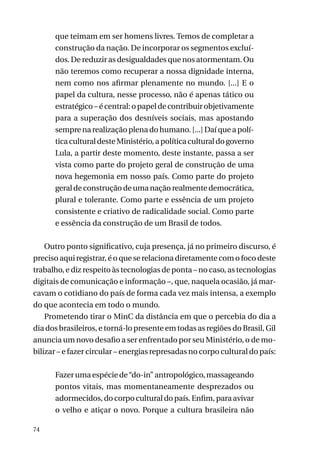 que teimam em ser homens livres. Temos de completar a
construção da nação. De incorporar os segmentos excluídos. De reduzir as desigualdades que nos atormentam. Ou
não teremos como recuperar a nossa dignidade interna,
nem como nos afirmar plenamente no mundo. [...] E o
papel da cultura, nesse processo, não é apenas tático ou
estratégico – é central: o papel de contribuir objetivamente
para a superação dos desníveis sociais, mas apostando
sempre na realização plena do humano. [...] Daí que a política cultural deste Ministério, a política cultural do governo
Lula, a partir deste momento, deste instante, passa a ser
vista como parte do projeto geral de construção de uma
nova hegemonia em nosso país. Como parte do projeto
geral de construção de uma nação realmente democrática,
plural e tolerante. Como parte e essência de um projeto
consistente e criativo de radicalidade social. Como parte
e essência da construção de um Brasil de todos.
Outro ponto significativo, cuja presença, já no primeiro discurso, é
preciso aqui registrar, é o que se relaciona diretamente com o foco deste
trabalho, e diz respeito às tecnologias de ponta – no caso, as tecnologias
digitais de comunicação e informação –, que, naquela ocasião, já marcavam o cotidiano do país de forma cada vez mais intensa, a exemplo
do que acontecia em todo o mundo.
Prometendo tirar o MinC da distância em que o percebia do dia a
dia dos brasileiros, e torná-lo presente em todas as regiões do Brasil, Gil
anuncia um novo desafio a ser enfrentado por seu Ministério, o de mobilizar – e fazer circular – energias represadas no corpo cultural do país:
Fazer uma espécie de “do-in” antropológico, massageando
pontos vitais, mas momentaneamente desprezados ou
adormecidos, do corpo cultural do país. Enfim, para avivar
o velho e atiçar o novo. Porque a cultura brasileira não
74

 