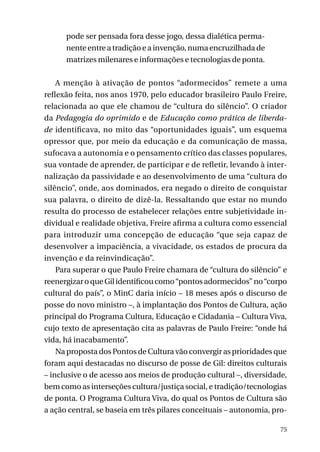 pode ser pensada fora desse jogo, dessa dialética permanente entre a tradição e a invenção, numa encruzilhada de
matrizes milenares e informações e tecnologias de ponta.
A menção à ativação de pontos “adormecidos” remete a uma
reflexão feita, nos anos 1970, pelo educador brasileiro Paulo Freire,
relacionada ao que ele chamou de “cultura do silêncio”. O criador
da Pedagogia do oprimido e de Educação como prática de liberdade identificava, no mito das “oportunidades iguais”, um esquema
opressor que, por meio da educação e da comunicação de massa,
sufocava a autonomia e o pensamento crítico das classes populares,
sua vontade de aprender, de participar e de refletir, levando à internalização da passividade e ao desenvolvimento de uma “cultura do
silêncio”, onde, aos dominados, era negado o direito de conquistar
sua palavra, o direito de dizê-la. Ressaltando que estar no mundo
resulta do processo de estabelecer relações entre subjetividade individual e realidade objetiva, Freire afirma a cultura como essencial
para introduzir uma concepção de educação “que seja capaz de
desenvolver a impaciência, a vivacidade, os estados de procura da
invenção e da reinvindicação”.
Para superar o que Paulo Freire chamara de “cultura do silêncio” e
reenergizar o que Gil identificou como “pontos adormecidos” no “corpo
cultural do país”, o MinC daria início – 18 meses após o discurso de
posse do novo ministro –, à implantação dos Pontos de Cultura, ação
principal do Programa Cultura, Educação e Cidadania – Cultura Viva,
cujo texto de apresentação cita as palavras de Paulo Freire: “onde há
vida, há inacabamento”.
Na proposta dos Pontos de Cultura vão convergir as prioridades que
foram aqui destacadas no discurso de posse de Gil: direitos culturais
– inclusive o de acesso aos meios de produção cultural –, diversidade,
bem como as interseções cultura/justiça social, e tradição/tecnologias
de ponta. O Programa Cultura Viva, do qual os Pontos de Cultura são
a ação central, se baseia em três pilares conceituais – autonomia, pro75

 