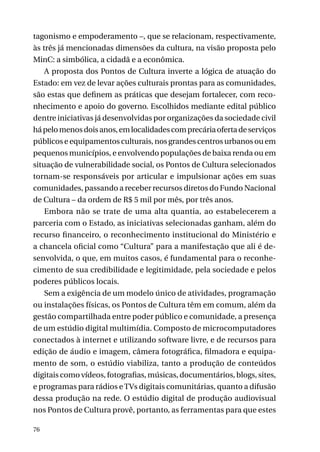 tagonismo e empoderamento –, que se relacionam, respectivamente,
às três já mencionadas dimensões da cultura, na visão proposta pelo
MinC: a simbólica, a cidadã e a econômica.
A proposta dos Pontos de Cultura inverte a lógica de atuação do
Estado: em vez de levar ações culturais prontas para as comunidades,
são estas que definem as práticas que desejam fortalecer, com reconhecimento e apoio do governo. Escolhidos mediante edital público
dentre iniciativas já desenvolvidas por organizações da sociedade civil
há pelo menos dois anos, em localidades com precária oferta de serviços
públicos e equipamentos culturais, nos grandes centros urbanos ou em
pequenos municípios, e envolvendo populações de baixa renda ou em
situação de vulnerabilidade social, os Pontos de Cultura selecionados
tornam-se responsáveis por articular e impulsionar ações em suas
comunidades, passando a receber recursos diretos do Fundo Nacional
de Cultura – da ordem de R$ 5 mil por mês, por três anos.
Embora não se trate de uma alta quantia, ao estabelecerem a
parceria com o Estado, as iniciativas selecionadas ganham, além do
recurso financeiro, o reconhecimento institucional do Ministério e
a chancela oficial como “Cultura” para a manifestação que ali é desenvolvida, o que, em muitos casos, é fundamental para o reconhecimento de sua credibilidade e legitimidade, pela sociedade e pelos
poderes públicos locais.
Sem a exigência de um modelo único de atividades, programação
ou instalações físicas, os Pontos de Cultura têm em comum, além da
gestão compartilhada entre poder público e comunidade, a presença
de um estúdio digital multimídia. Composto de microcomputadores
conectados à internet e utilizando software livre, e de recursos para
edição de áudio e imagem, câmera fotográfica, filmadora e equipamento de som, o estúdio viabiliza, tanto a produção de conteúdos
digitais como vídeos, fotografias, músicas, documentários, blogs, sites,
e programas para rádios e TVs digitais comunitárias, quanto a difusão
dessa produção na rede. O estúdio digital de produção audiovisual
nos Pontos de Cultura provê, portanto, as ferramentas para que estes
76

 