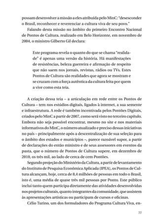 possam desenvolver a missão a eles atribuída pelo MinC: “desesconder
o Brasil, reconhecer e reverenciar a cultura viva de seu povo.”
Falando desta missão no âmbito do primeiro Encontro Nacional
de Pontos de Cultura, realizado em Belo Horizonte, em novembro de
2004, o ministro Gilberto Gil declara:
Este programa revela o quanto do que se chama “realidade” é apenas uma versão da história. Há manifestações
de resistências, beleza guerreira e afirmação de respeito
que não saem nos jornais, revistas, rádios ou TVs. Estes
Pontos de Cultura são realidades que agora se mostram e
se cruzam com a força autêntica da cultura feita por quem
a vive como esta teia.
A criação dessa teia – a articulação em rede entre os Pontos de
Cultura – tem nos estúdios digitais, ligados à internet, a sua semente
e infraestrutura. A rede é também incentivada pelos Pontões Digitais,
criados pelo MinC a partir de 2007, como será visto no terceiro capítulo.
Embora não seja possível encontrar, mesmo no site e nos materiais
informativos do MinC, o número atualizado e preciso dessas iniciativas
no país – principalmente após a descentralização de sua seleção para
o âmbito dos estados e municípios –, parece razoável supor, a partir
de declarações do então ministro e de seus assessores em eventos da
pasta, que o número de Pontos de Cultura supere, em dezembro de
2010, os três mil, ao lado de cerca de cem Pontões.
Segundo projeção do Ministério da Cultura, a partir de levantamento
do Instituto de Pesquisa Econômica Aplicada (IPEA), os Pontos de Cultura alcançam, hoje, cerca de 8,4 milhões de pessoas em todo o Brasil,
isto é, uma média de quase três mil pessoas por Ponto. Este público
inclui tanto quem participa diretamente das atividades desenvolvidas
nos projetos culturais, quanto integrantes da comunidade, que assistem
às apresentações artísticas ou participam de cursos e oficinas.
Célio Turino, um dos formuladores do Programa Cultura Viva, en77

 