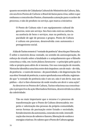 quanto secretário de Cidadania Cultural do Ministério da Cultura, fala,
em seu livro Pontos de Cultura: o Brasil de baixo para cima, sobre o que
embasou o conceito dos Pontos, chamando a atenção para o caráter de
processo, e não de produto ou serviço, que marca a iniciativa:
O Ponto de Cultura não é um equipamento cultural do
governo, nem um serviço. Seu foco não está na carência,
na ausência de bens e serviços, mas na potência, na capacidade de agir de pessoas e grupos. Ponto de Cultura
é cultura em processo, desenvolvida com autonomia e
protagonismo social.
A fala de Turino remete à “vontade de potência” descrita por Nietzsche.
É sobre o exercício dessa vontade, no sentido da autossuperação, do
esforço do triunfo sobre a fatalidade e o aniquilamento que o filósofo
conceitua a vida, em Assim falava Zaratustra – o princípio pelo qual a
vida se projeta para além de si mesma. Em sua concepção de mundo,
Nietzsche identifica uma luta entre dois impulsos: um de mais – de vida,
de potência – e outro de menos – de passividade, e de degeneração. Em
sua obra Vontade de potência, o autor aprofunda essa reflexão, registrando que “a vontade de potência não é um ser, não é um devir, mas um
páthos – ela é o fato elementar de onde resulta um devir e uma ação”.
Ao descrever os Pontos de Cultura, Turino relaciona sua conceituação à perspectiva da ação libertadora freiriana, desenvolvida na esfera
da coletividade:
Tão ou mais importante que o recurso é o processo de
transformação que o Ponto de Cultura desencadeia: respeito e valorização das pessoas da própria comunidade,
novas formas de pactuação entre Estado e sociedade,
fortalecimento da autonomia, conexão em rede, intensificação das trocas de saberes e fazeres, liberação de sonhos e
energias criativas. Os valores que o Ponto de Cultura agrega
78

 