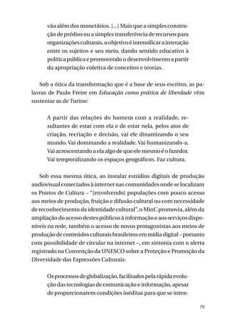 vão além dos monetários. [...] Mais que a simples construção de prédios ou a simples transferência de recursos para
organizações culturais, o objetivo é intensificar a interação
entre os sujeitos e seu meio, dando sentido educativo à
política pública e promovendo o desenvolvimento a partir
da apropriação coletiva de conceitos e teorias.
Sob a ótica da transformação que é a base de seus escritos, as palavras de Paulo Freire em Educação como prática de liberdade vêm
sustentar as de Turino:
A partir das relações do homem com a realidade, resultantes de estar com ela e de estar nela, pelos atos de
criação, recriação e decisão, vai ele dinamizando o seu
mundo. Vai dominando a realidade. Vai humanizando-a.
Vai acrescentando a ela algo de que ele mesmo é o fazedor.
Vai temporalizando os espaços geográficos. Faz cultura.
	
Sob essa mesma ótica, ao instalar estúdios digitais de produção
audiovisual conectados à internet nas comunidades onde se localizam
os Pontos de Cultura – “[envolvendo] populações com pouco acesso
aos meios de produção, fruição e difusão cultural ou com necessidade
de reconhecimento da identidade cultural”, o MinC promovia, além da
ampliação do acesso destes públicos à informação e aos serviços disponíveis na rede, também o acesso de novos protagonistas aos meios de
produção de conteúdos culturais brasileiros em mídia digital – portanto
com possibilidade de circular na internet –, em sintonia com o alerta
registrado na Convenção da UNESCO sobre a Proteção e Promoção da
Diversidade das Expressões Culturais:
Os processos de globalização, facilitados pela rápida evolução das tecnologias de comunicação e informação, apesar
de proporcionarem condições inéditas para que se inten79

 