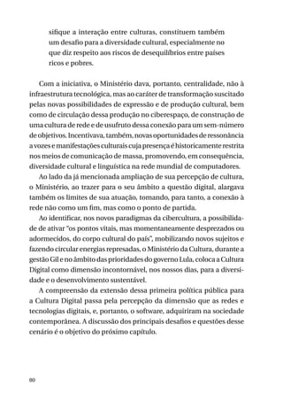 sifique a interação entre culturas, constituem também
um desafio para a diversidade cultural, especialmente no
que diz respeito aos riscos de desequilíbrios entre países
ricos e pobres.
Com a iniciativa, o Ministério dava, portanto, centralidade, não à
infraestrutura tecnológica, mas ao caráter de transformação suscitado
pelas novas possibilidades de expressão e de produção cultural, bem
como de circulação dessa produção no ciberespaço, de construção de
uma cultura de rede e de usufruto dessa conexão para um sem-número
de objetivos. Incentivava, também, novas oportunidades de ressonância
a vozes e manifestações culturais cuja presença é historicamente restrita
nos meios de comunicação de massa, promovendo, em consequência,
diversidade cultural e linguística na rede mundial de computadores.
Ao lado da já mencionada ampliação de sua percepção de cultura,
o Ministério, ao trazer para o seu âmbito a questão digital, alargava
também os limites de sua atuação, tomando, para tanto, a conexão à
rede não como um fim, mas como o ponto de partida.
Ao identificar, nos novos paradigmas da cibercultura, a possibilidade de ativar “os pontos vitais, mas momentaneamente desprezados ou
adormecidos, do corpo cultural do país”, mobilizando novos sujeitos e
fazendo circular energias represadas, o Ministério da Cultura, durante a
gestão Gil e no âmbito das prioridades do governo Lula, coloca a Cultura
Digital como dimensão incontornável, nos nossos dias, para a diversidade e o desenvolvimento sustentável.
A compreensão da extensão dessa primeira política pública para
a Cultura Digital passa pela percepção da dimensão que as redes e
tecnologias digitais, e, portanto, o software, adquiriram na sociedade
contemporânea. A discussão dos principais desafios e questões desse
cenário é o objetivo do próximo capítulo.

80

 