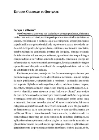 Estudos Culturais do Software

Por que o software?
O software está presente nas sociedades contemporâneas, de forma
mais – ou menos – visível, no âmago de praticamente todos os sistemas
sociais, econômicos e culturais que as compõem, desempenhando
papel similiar ao que a eletricidade representou para a sociedade industrial. Aeroportos, hospitais, bases militares, instituições bancárias,
estabelecimentos comerciais, centros de pesquisa, museus e sinais
de trânsito são acionados por software, que é também o que integra
computadores e servidores em todo o mundo, controla o tráfego de
informações na rede, encaminha mensagens, localiza uma informação
e permite – ou bloqueia – a exibição de uma página de internet na tela
de um micro ou de um celular.
É software, também, o conjunto das ferramentas e plataformas que
permitem que pessoas criem, distribuam e acessem – ou, no jargão
da rede, publiquem, compartilhem e remixem – conteúdos culturais
em suporte digital como fotografias, vídeos, músicas, textos, mapas,
desenhos, projetos em 3D, sons e suas múltiplas combinações. Manovich identifica esses recursos como “software cultural”, no sentido
de que ele “é usado diretamente por centenas de milhões de pessoas
e carrega átomos de cultura – mídia e informação, assim como toda
a interação humana ao redor destas”. O autor também inclui nessa
categoria as plataformas de desenvolvimento de sites, blogs e redes;
as ferramentas para comunicação social e compartilhamento de
mídia; os filtros e mecanismos de busca na rede; os sistemas de recomendação presentes em sites como os de comércio eletrônico, os
aplicativos de mapeamento e localização; os recursos de administração de informação pessoal, como agendas, planilhas e aplicativos de
gerenciamento de projetos; além das interfaces, ícones, pastas, sons,
81

 