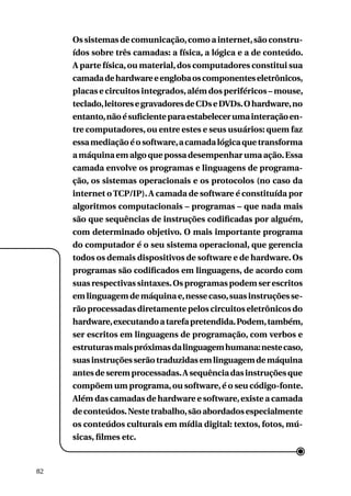 Os sistemas de comunicação, como a internet, são construídos sobre três camadas: a física, a lógica e a de conteúdo.
A parte física, ou material, dos computadores constitui sua
camada de hardware e engloba os componentes eletrônicos,
placas e circuitos integrados, além dos periféricos – mouse,
teclado, leitores e gravadores de CDs e DVDs. O hardware, no
entanto, não é suficiente para estabelecer uma interação entre computadores, ou entre estes e seus usuários: quem faz
essa mediação é o software, a camada lógica que transforma
a máquina em algo que possa desempenhar uma ação. Essa
camada envolve os programas e linguagens de programação, os sistemas operacionais e os protocolos (no caso da
internet o TCP/IP). A camada de software é constituída por
algoritmos computacionais – programas – que nada mais
são que sequências de instruções codificadas por alguém,
com determinado objetivo. O mais importante programa
do computador é o seu sistema operacional, que gerencia
todos os demais dispositivos de software e de hardware. Os
programas são codificados em linguagens, de acordo com
suas respectivas sintaxes. Os programas podem ser escritos
em linguagem de máquina e, nesse caso, suas instruções serão processadas diretamente pelos circuitos eletrônicos do
hardware, executando a tarefa pretendida. Podem, também,
ser escritos em linguagens de programação, com verbos e
estruturas mais próximas da linguagem humana: neste caso,
suas instruções serão traduzidas em linguagem de máquina
antes de serem processadas. A sequência das instruções que
compõem um programa, ou software, é o seu código-fonte.
Além das camadas de hardware e software, existe a camada
de conteúdos. Neste trabalho, são abordados especialmente
os conteúdos culturais em mídia digital: textos, fotos, músicas, filmes etc.

82

 