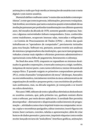 animações e tudo que hoje media as interações do usuário com o meio
digital e com outros usuários.
Manovich define o software como “o motor das sociedades contemporâneas”, o ente que conecta pessoas, informações, processos e máquinas.
Vale lembrar, no entanto, que tanto a natureza quanto a intensidade dessa
mediação passaram por profundas transformações nos últimos quarenta
anos. Até meados da década de 1970, somente grandes empresas, bancos e algumas universidades tinham computadores. Estes, conhecidos
como mainframes, ocupavam imensas salas, trancadas e refrigeradas
– os Centros de Processamento de Dados (CPDs) –, dentro das quais
trabalhavam os “operadores de computador”, previamente treinados
para essa função. Software era, portanto, assunto restrito aos analistas
de sistemas e programadores das instituições, que escreviam programas
voltados a tornar mais rápidos e eficientes processos administrativos e
operacionais como folha de pagamento, faturamento e cobrança.
No final dos anos 1970, enquanto se expandiam os sistemas destinados às grandes corporações, o mercado começava a exigir, também,
máquinas de menor porte, com custos inferiores e menor demanda de
espaço físico. É quando surgem os primeiros computadores pessoais
(PCs), então chamados “computadores de mesa” (desktops), baseados
na microinformática, inicialmente restritos às áreas administrativas de
organizações de médio e pequeno porte, e aos escritórios de profissionais autônomos, mas, na década seguinte, já começando a se inserir
na esfera doméstica.
Nos anos 1980, editores de texto e planilhas eletrônicas deslumbram
os usuários comuns, que, pela primeira vez, ganham contato direto
com o software, por meio desses aplicativos. A novidade lhes permitia
desempenhar – diretamente e dispensando conhecimentos de programação –, atividades como criar e imprimir textos no computador; recortar, copiar e recombinar parágrafos; editar contratos; inserir figuras em
textos; fazer cartazes, convites, tabelas e apresentações; além de criar
bancos de dados pessoais e, para estes, imprimir etiquetas com o então
recém-lançado recurso da “mala direta”. Interfaces gráficas, animações
83

 