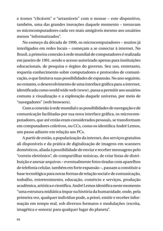 e ícones “clicáveis” e “arrastáveis” com o mouse – este dispositivo,
também, uma das grandes inovações daquele momento – tornavam
os microcomputadores cada vez mais amigáveis mesmo aos usuários
menos “informatizados”.
No começo da década de 1990, os microcomputadores – muitos já
interligados em redes locais – começam a se conectar à internet. No
Brasil, a primeira conexão à rede mundial de computadores é realizada
em janeiro de 1991, sendo o acesso autorizado apenas para instituições
educacionais, de pesquisa e órgãos do governo. Seu uso, entretanto,
requeria conhecimento sobre computadores e protocolos de comunicação, o que limitava suas possibilidades de expansão. No ano seguinte,
no entanto, o desenvolvimento de uma interface gráfica para a internet,
identificada como world wide web (www), passa a permitir aos usuários
comuns a visualização e a exploração daquele universo, por meio de
“navegadores” (web browsers).
Com a conexão à rede mundial e as possibilidades de navegação e de
comunicação facilitadas por sua nova interface gráfica, os microcomputadores, que até então eram considerados pessoais, se transformam
em computadores coletivos, ou CCs, como os identifica André Lemos,
um passo adiante em relação aos PCs.
A partir de então, a popularização da internet, dos serviços gratuitos
ali disponíveis e da prática de digitalização de imagens em scanners
domésticos, aliada à possibilidade de enviar e receber mensagens pelo
“correio eletrônico”, de compartilhar músicas, de criar listas de distribuição e anexar arquivos – eventualmente fotos tiradas com aparelhos
de telefonia celular, também em forte expansão –, passam a constituir a
base tecnológica para novas formas de relação social e de comunicação,
trabalho, entretenimento, educação, comércio e serviços, produção
acadêmica, artística e científica. André Lemos identifica neste momento
“uma estrutura midiática ímpar na história da humanidade, onde, pela
primeira vez, qualquer indivíduo pode, a priori, emitir e receber informação em tempo real, sob diversos formatos e modulações (escrita,
imagética e sonora) para qualquer lugar do planeta”.
84

 
