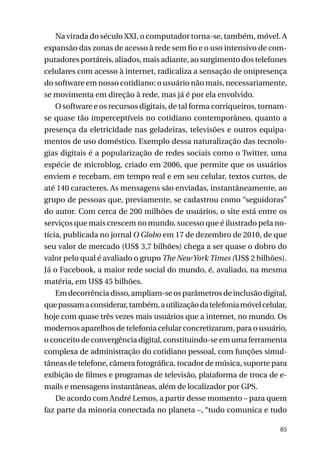 Na virada do século XXI, o computador torna-se, também, móvel. A
expansão das zonas de acesso à rede sem fio e o uso intensivo de computadores portáteis, aliados, mais adiante, ao surgimento dos telefones
celulares com acesso à internet, radicaliza a sensação de onipresença
do software em nosso cotidiano: o usuário não mais, necessariamente,
se movimenta em direção à rede, mas já é por ela envolvido.
O software e os recursos digitais, de tal forma corriqueiros, tornamse quase tão imperceptíveis no cotidiano contemporâneo, quanto a
presença da eletricidade nas geladeiras, televisões e outros equipamentos de uso doméstico. Exemplo dessa naturalização das tecnologias digitais é a popularização de redes sociais como o Twitter, uma
espécie de microblog, criado em 2006, que permite que os usuários
enviem e recebam, em tempo real e em seu celular, textos curtos, de
até 140 caracteres. As mensagens são enviadas, instantâneamente, ao
grupo de pessoas que, previamente, se cadastrou como “seguidoras”
do autor. Com cerca de 200 milhões de usuários, o site está entre os
serviços que mais crescem no mundo, sucesso que é ilustrado pela notícia, publicada no jornal O Globo em 17 de dezembro de 2010, de que
seu valor de mercado (US$ 3,7 bilhões) chega a ser quase o dobro do
valor pelo qual é avaliado o grupo The New York Times (US$ 2 bilhões).
Já o Facebook, a maior rede social do mundo, é, avaliado, na mesma
matéria, em US$ 45 bilhões.
Em decorrência disso, ampliam-se os parâmetros de inclusão digital,
que passam a considerar, também, a utilização da telefonia móvel celular,
hoje com quase três vezes mais usuários que a internet, no mundo. Os
modernos aparelhos de telefonia celular concretizaram, para o usuário,
o conceito de convergência digital, constituindo-se em uma ferramenta
complexa de administração do cotidiano pessoal, com funções simultâneas de telefone, câmera fotográfica, tocador de música, suporte para
exibição de filmes e programas de televisão, plataforma de troca de emails e mensagens instantâneas, além de localizador por GPS.
De acordo com André Lemos, a partir desse momento – para quem
faz parte da minoria conectada no planeta –, “tudo comunica e tudo
85

 
