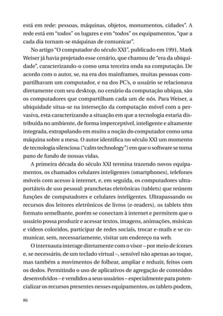 está em rede: pessoas, máquinas, objetos, monumentos, cidades”. A
rede está em “todos” os lugares e em “todos” os equipamentos, “que a
cada dia tornam-se máquinas de comunicar”.
No artigo “O computador do século XXI”, publicado em 1991, Mark
Weiser já havia projetado esse cenário, que chamou de “era da ubiquidade”, caracterizando-o como uma terceira onda na computação. De
acordo com o autor, se, na era dos mainframes, muitas pessoas compartilhavam um computador, e na dos PC’s, o usuário se relacionava
diretamente com seu desktop, no cenário da computação ubíqua, são
os computadores que compartilham cada um de nós. Para Weiser, a
ubiquidade situa-se na interseção da computação móvel com a pervasiva, esta caracterizando a situação em que a tecnologia estaria distribuída no ambiente, de forma imperceptível, inteligente e altamente
integrada, extrapolando em muito a noção do computador como uma
máquina sobre a mesa. O autor identifica no século XXI um momento
de tecnologia silenciosa (“calm technology”) em que o software se torna
pano de fundo de nossas vidas.
A primeira década do século XXI termina trazendo novos equipamentos, os chamados celulares inteligentes (smartphones), telefones
móveis com acesso à internet, e, em seguida, os computadores ultraportáteis de uso pessoal: pranchetas eletrônicas (tablets) que reúnem
funções de computadores e celulares inteligentes. Ultrapassando os
recursos dos leitores eletrônicos de livros (e-readers), os tablets têm
formato semelhante, porém se conectam à internet e permitem que o
usuário possa produzir e acessar textos, imagens, animações, músicas
e vídeos coloridos, participar de redes sociais, trocar e-mails e se comunicar, sem, necessariamente, visitar um endereço na web.
O internauta interage diretamente com o visor – por meio de ícones
e, se necessário, de um teclado virtual –, sensível não apenas ao toque,
mas também a movimentos de folhear, ampliar e reduzir, feitos com
os dedos. Permitindo o uso de aplicativos de agregação de conteúdos
desenvolvidos – e vendidos a seus usuários – especialmente para potencializar os recursos presentes nesses equipamentos, os tablets podem,
86

 