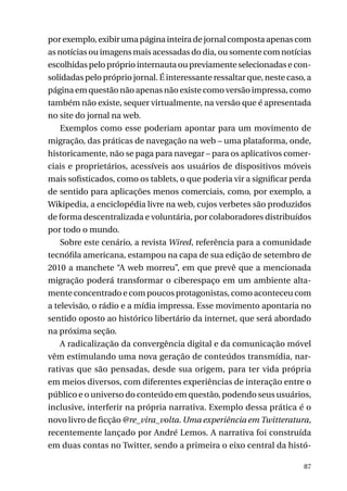 por exemplo, exibir uma página inteira de jornal composta apenas com
as notícias ou imagens mais acessadas do dia, ou somente com notícias
escolhidas pelo próprio internauta ou previamente selecionadas e consolidadas pelo próprio jornal. É interessante ressaltar que, neste caso, a
página em questão não apenas não existe como versão impressa, como
também não existe, sequer virtualmente, na versão que é apresentada
no site do jornal na web.
Exemplos como esse poderiam apontar para um movimento de
migração, das práticas de navegação na web – uma plataforma, onde,
historicamente, não se paga para navegar – para os aplicativos comerciais e proprietários, acessíveis aos usuários de dispositivos móveis
mais sofisticados, como os tablets, o que poderia vir a significar perda
de sentido para aplicações menos comerciais, como, por exemplo, a
Wikipedia, a enciclopédia livre na web, cujos verbetes são produzidos
de forma descentralizada e voluntária, por colaboradores distribuídos
por todo o mundo.
Sobre este cenário, a revista Wired, referência para a comunidade
tecnófila americana, estampou na capa de sua edição de setembro de
2010 a manchete “A web morreu”, em que prevê que a mencionada
migração poderá transformar o ciberespaço em um ambiente altamente concentrado e com poucos protagonistas, como aconteceu com
a televisão, o rádio e a mídia impressa. Esse movimento apontaria no
sentido oposto ao histórico libertário da internet, que será abordado
na próxima seção.
A radicalização da convergência digital e da comunicação móvel
vêm estimulando uma nova geração de conteúdos transmídia, narrativas que são pensadas, desde sua origem, para ter vida própria
em meios diversos, com diferentes experiências de interação entre o
público e o universo do conteúdo em questão, podendo seus usuários,
inclusive, interferir na própria narrativa. Exemplo dessa prática é o
novo livro de ficção @re_vira_volta. Uma experiência em Twitteratura,
recentemente lançado por André Lemos. A narrativa foi construída
em duas contas no Twitter, sendo a primeira o eixo central da histó87

 