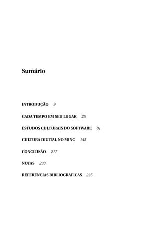 Sumário

INTRODUÇÃO

9

CADA TEMPO EM SEU LUGAR

25

ESTUDOS CULTURAIS DO SOFTWARE
CULTURA DIGITAL NO MINC
CONCLUSÃO
NOTAS

145

217

233

REFERÊNCIAS BIBLIOGRÁFICAS

235

81

 