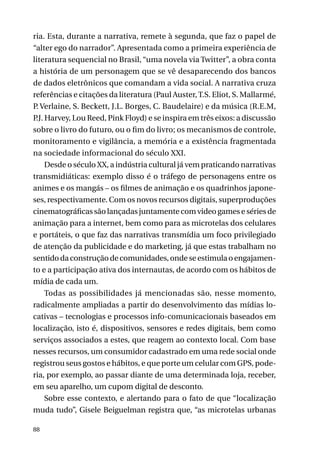 ria. Esta, durante a narrativa, remete à segunda, que faz o papel de
“alter ego do narrador”. Apresentada como a primeira experiência de
literatura sequencial no Brasil, “uma novela via Twitter”, a obra conta
a história de um personagem que se vê desaparecendo dos bancos
de dados eletrônicos que comandam a vida social. A narrativa cruza
referências e citações da literatura (Paul Auster, T.S. Eliot, S. Mallarmé,
P. Verlaine, S. Beckett, J.L. Borges, C. Baudelaire) e da música (R.E.M,
P Harvey, Lou Reed, Pink Floyd) e se inspira em três eixos: a discussão
.J.
sobre o livro do futuro, ou o fim do livro; os mecanismos de controle,
monitoramento e vigilância, a memória e a existência fragmentada
na sociedade informacional do século XXI.
Desde o século XX, a indústria cultural já vem praticando narrativas
transmidiáticas: exemplo disso é o tráfego de personagens entre os
animes e os mangás – os filmes de animação e os quadrinhos japoneses, respectivamente. Com os novos recursos digitais, superproduções
cinematográficas são lançadas juntamente com video games e séries de
animação para a internet, bem como para as microtelas dos celulares
e portáteis, o que faz das narrativas transmídia um foco privilegiado
de atenção da publicidade e do marketing, já que estas trabalham no
sentido da construção de comunidades, onde se estimula o engajamento e a participação ativa dos internautas, de acordo com os hábitos de
mídia de cada um.
Todas as possibilidades já mencionadas são, nesse momento,
radicalmente ampliadas a partir do desenvolvimento das mídias locativas – tecnologias e processos info-comunicacionais baseados em
localização, isto é, dispositivos, sensores e redes digitais, bem como
serviços associados a estes, que reagem ao contexto local. Com base
nesses recursos, um consumidor cadastrado em uma rede social onde
registrou seus gostos e hábitos, e que porte um celular com GPS, poderia, por exemplo, ao passar diante de uma determinada loja, receber,
em seu aparelho, um cupom digital de desconto.
Sobre esse contexto, e alertando para o fato de que “localização
muda tudo”, Gisele Beiguelman registra que, “as microtelas urbanas
88

 