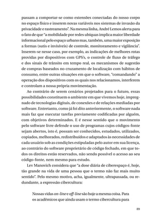 passam a comportar-se como extensões conectadas do nosso corpo
no espaço físico e inserem novas variáveis nos sistemas de invasão da
privacidade e rastreamento”. Na mesma linha, André Lemos alerta para
o fato de que “a mobilidade por redes ubíquas implica maior liberdade
informacional pelo espaço urbano mas, também, uma maior exposição
a formas (sutis e invisíveis) de controle, monitoramento e vigilância”.
Inserem-se nesse caso, por exemplo, as indicações de melhores rotas
providas por dispositivos com GPS’s, o controle de fluxo de tráfego
e dos sinais de trânsito em tempo real, os mecanismos de sugestão
de compras baseados no cruzamento de localização com hábitos de
consumo, entre outras situações em que o software, “comandando” a
operação dos dispositivos com os quais nos relacionamos, interferem
e controlam a nossa própria movimentação.
Ao contrário de serem cenários projetados para o futuro, essas
possibilidades constituem o ambiente em que vivemos hoje, impregnado de tecnologias digitais, de conexões e de relações mediadas por
software. Entretanto, como já foi dito anteriormente, o software nada
mais faz que executar tarefas previamente codificadas por alguém,
com objetivos determinados. E é nesse sentido que o movimento
pelo software livre defende o uso de programas cujos códigos-fonte
sejam abertos, isto é, possam ser conhecidos, estudados, utilizados,
copiados, melhorados, redistribuídos e adaptados às necessidades de
cada usuário sob as condições estipuladas pelo autor em sua licença,
ao contrário do software proprietário de código fechado, em que todos os direitos estão reservados, não sendo possível o acesso ao seu
código-fonte, nem mesmo para estudo.
Lev Manovich considera que “a dose diária de ciberespaço é, hoje,
tão grande na vida de uma pessoa que o termo não faz mais muito
sentido”. Pelo mesmo motivo, acha, igualmente, ultrapassada, ou redundante, a expressão cibercultura:
Nossas vidas on-line e off-line são hoje a mesma coisa. Para
os acadêmicos que ainda usam o termo cibercultura para
89

 