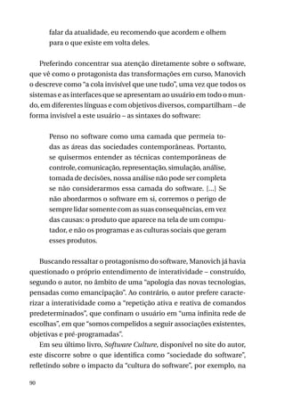 falar da atualidade, eu recomendo que acordem e olhem
para o que existe em volta deles.
Preferindo concentrar sua atenção diretamente sobre o software,
que vê como o protagonista das transformações em curso, Manovich
o descreve como “a cola invisível que une tudo”, uma vez que todos os
sistemas e as interfaces que se apresentam ao usuário em todo o mundo, em diferentes línguas e com objetivos diversos, compartilham – de
forma invisível a este usuário – as sintaxes do software:
Penso no software como uma camada que permeia todas as áreas das sociedades contemporâneas. Portanto,
se quisermos entender as técnicas contemporâneas de
controle, comunicação, representação, simulação, análise,
tomada de decisões, nossa análise não pode ser completa
se não considerarmos essa camada do software. [...] Se
não abordarmos o software em si, corremos o perigo de
sempre lidar somente com as suas consequências, em vez
das causas: o produto que aparece na tela de um computador, e não os programas e as culturas sociais que geram
esses produtos.
Buscando ressaltar o protagonismo do software, Manovich já havia
questionado o próprio entendimento de interatividade – construído,
segundo o autor, no âmbito de uma “apologia das novas tecnologias,
pensadas como emancipação”. Ao contrário, o autor prefere caracterizar a interatividade como a “repetição ativa e reativa de comandos
predeterminados”, que confinam o usuário em “uma infinita rede de
escolhas”, em que “somos compelidos a seguir associações existentes,
objetivas e pré-programadas”.
Em seu último livro, Software Culture, disponível no site do autor,
este discorre sobre o que identifica como “sociedade do software”,
refletindo sobre o impacto da “cultura do software”, por exemplo, na
90

 