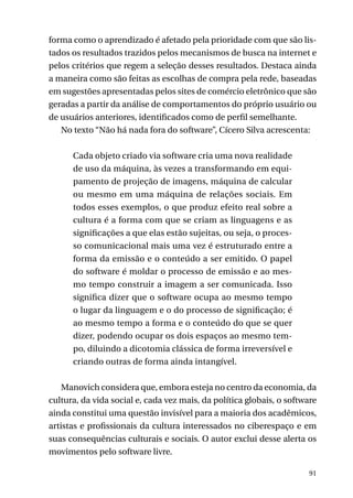 forma como o aprendizado é afetado pela prioridade com que são listados os resultados trazidos pelos mecanismos de busca na internet e
pelos critérios que regem a seleção desses resultados. Destaca ainda
a maneira como são feitas as escolhas de compra pela rede, baseadas
em sugestões apresentadas pelos sites de comércio eletrônico que são
geradas a partir da análise de comportamentos do próprio usuário ou
de usuários anteriores, identificados como de perfil semelhante.
No texto “Não há nada fora do software”, Cícero Silva acrescenta:
Cada objeto criado via software cria uma nova realidade
de uso da máquina, às vezes a transformando em equipamento de projeção de imagens, máquina de calcular
ou mesmo em uma máquina de relações sociais. Em
todos esses exemplos, o que produz efeito real sobre a
cultura é a forma com que se criam as linguagens e as
significações a que elas estão sujeitas, ou seja, o processo comunicacional mais uma vez é estruturado entre a
forma da emissão e o conteúdo a ser emitido. O papel
do software é moldar o processo de emissão e ao mesmo tempo construir a imagem a ser comunicada. Isso
significa dizer que o software ocupa ao mesmo tempo
o lugar da linguagem e o do processo de significação; é
ao mesmo tempo a forma e o conteúdo do que se quer
dizer, podendo ocupar os dois espaços ao mesmo tempo, diluindo a dicotomia clássica de forma irreversível e
criando outras de forma ainda intangível.
Manovich considera que, embora esteja no centro da economia, da
cultura, da vida social e, cada vez mais, da política globais, o software
ainda constitui uma questão invisível para a maioria dos acadêmicos,
artistas e profissionais da cultura interessados no ciberespaço e em
suas consequências culturais e sociais. O autor exclui desse alerta os
movimentos pelo software livre.
91

 