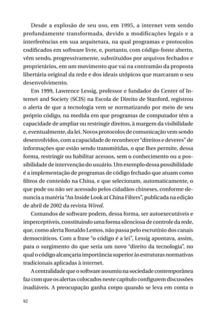 Desde a explosão de seu uso, em 1995, a internet vem sendo
profundamente transformada, devido a modificações legais e a
interferências em sua arquitetura, na qual programas e protocolos
codificados em software livre, e, portanto, com código-fonte aberto,
vêm sendo, progressivamente, substituídos por arquivos fechados e
proprietários, em um movimento que vai na contramão da proposta
libertária original da rede e dos ideais utópicos que marcaram o seu
desenvolvimento.
Em 1999, Lawrence Lessig, professor e fundador do Center of Internet and Society (SCIS) na Escola de Direito de Stanford, registrou
o alerta de que a tecnologia vem se normatizando por meio de seu
próprio código, na medida em que programas de computador têm a
capacidade de ampliar ou restringir direitos, à margem da visibilidade
e, eventualmente, da lei. Novos protocolos de comunicação vem sendo
desenvolvidos, com a capacidade de reconhecer “direitos e deveres” de
informações que estão sendo transmitidas, o que lhes permite, dessa
forma, restringir ou habilitar acessos, sem o conhecimento ou a possibilidade de intervenção do usuário. Um exemplo dessa possibilidade
é a implementação de programas de código fechado que atuam como
filtros de conteúdo na China, e que selecionam, automaticamente, o
que pode ou não ser acessado pelos cidadãos chineses, conforme denuncia a matéria “An Inside Look at China Filters”, publicada na edição
de abril de 2002 da revista Wired.
Comandos de software podem, dessa forma, ser autoexecutáveis e
imperceptíveis, constituindo uma forma silenciosa de controle da rede,
que, como alerta Ronaldo Lemos, não passa pelo escrutínio dos canais
democráticos. Com a frase “o código é a lei”, Lessig apontava, assim,
para o surgimento do que seria um novo “direito da tecnologia”, no
qual o código alcançaria importância superior às estruturas normativas
tradicionais aplicadas à internet.
A centralidade que o software assumiu na sociedade contemporânea
faz com que os alertas colocados neste capítulo configurem discussões
inadiáveis. A preocupação ganha corpo quando se leva em conta o
92

 