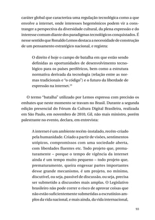 caráter global que caracteriza uma regulação tecnológica como a que
envolve a internet, onde interesses hegemônicos podem vir a constranger a perspectiva da diversidade cultural, da plena expressão e do
interesse comum diante dos paradigmas tecnológicos conquistados. É
nesse sentido que Ronaldo Lemos destaca a necessidade de construção
de um pensamento estratégico nacional, e registra:
O direito é hoje o campo de batalha em que estão sendo
definidas as oportunidades de desenvolvimento tecnológico para os países periféricos, bem como a estrutura
normativa derivada da tecnologia (relação entre as normas tradicionais e “o código”) e o futuro da liberdade de
expressão na internet.19
O termo “batalha” utilizado por Lemos expressa com precisão os
embates que neste momento se travam no Brasil. Durante a segunda
edição presencial do Fórum da Cultura Digital Brasileira, realizada
em São Paulo, em novembro de 2010, Gil, não mais ministro, porém
palestrante no evento, declara, em entrevista:
A internet é um ambiente recém-instalado, recém-criado
pela humanidade. Criado a partir de visões, sentimentos
utópicos, compromissos com uma sociedade aberta,
com liberdades fluentes etc. Todo projeto que, prematuramente – porque o tempo de vigência da internet
ainda é um tempo muito pequeno – todo projeto que,
prematuramente, queira engessar partes importantes
desse grande mecanismo, é um projeto, no mínimo,
discutível, ou seja, passível de discussão, ou seja, precisa
ser submetido a discussões mais amplas. O Legislativo
brasileiro não pode correr o risco de aprovar coisas que
não estão suficientemente submetidas a escrutínios amplos da vida nacional, e mais ainda, da vida internacional,
93

 