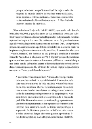 porque todo esse campo “internético” de hoje em dia diz
respeito ao mundo inteiro, às relações entre os Estados,
entre os povos, entre as culturas... Existem os protocolos
recém-criados de diversidade cultural... A liberdade da
internet precisa de tudo isso.
Gil se referia ao Projeto de Lei (PL 84/99), aprovado pelo Senado
brasileiro em 2008, e que, dias antes de sua entrevista, tivera um substitutivo apresentado na Câmara dos Deputados radicalizando medidas
repressivas, o que acirrava as discussões em torno da questão da ameaça à livre circulação de informações na internet. O PL, que propõe a
prevenção a crimes como a pedofilia cometidos na internet a partir da
implementação do rastreamento de usuários, ficou conhecido como
“Projeto Azeredo”, em menção ao seu principal defensor, o senador
Eduardo Azeredo, e é chamado de “AI-5 Digital” pelos ciberativistas,
que entendem que ela esconde interesses políticos e comerciais que
não estão sendo debatidos aberta e democraticamente com a sociedade. Como resposta ao PL, o Fórum de Cultura Digital lança, durante
o evento, a “Carta em defesa da internet”:
A internet deve continuar livre. A liberdade é que permitiu
criar um dos mais ricos repositórios de informações, cultura e entretenimento de toda história. Nós defendemos
que a rede continue aberta. Defendemos que possamos
continuar criando conteúdos e tecnologias sem necessidade de autorização de governos e de corporações. Não
admitimos que a internet seja considerada a causa da
pedofilia. Denunciamos as tentativas de grupos conservadores em superdimensionar o potencial criminoso da
internet para criar um estado de temor que justifique a
supressão de direitos e garantias individuais. Alertamos
a todos que estas forças obscuras querem aprovar no final desta legislatura o AI-5 Digital, substitutivo PL84/99,
94

 