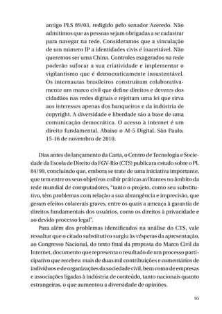 antigo PLS 89/03, redigido pelo senador Azeredo. Não
admitimos que as pessoas sejam obrigadas a se cadastrar
para navegar na rede. Consideramos que a vinculação
de um número IP a identidades civis é inaceitável. Não
queremos ser uma China. Controles exagerados na rede
poderão sufocar a sua criatividade e implementar o
vigilantismo que é democraticamente insustentável.
Os internautas brasileiros construíram colaborativamente um marco civil que define direitos e deveres dos
cidadãos nas redes digitais e rejeitam uma lei que sirva
aos interesses apenas dos banqueiros e da indústria de
copyright. A diversidade e liberdade são a base de uma
comunicação democrática. O acesso à internet é um
direito fundamental. Abaixo o AI-5 Digital. São Paulo,
15-16 de novembro de 2010.
Dias antes do lançamento da Carta, o Centro de Tecnologia e Sociedade da Escola de Direito da FGV-Rio (CTS) publicara estudo sobre o PL
84/99, concluindo que, embora se trate de uma iniciativa importante,
que tem entre os seus objetivos coibir práticas aviltantes no âmbito da
rede mundial de computadores, “tanto o projeto, como seu substitutivo, têm problemas com relação a sua abrangência e imprecisão, que
geram efeitos colaterais graves, entre os quais a ameaça à garantia de
direitos fundamentais dos usuários, como os direitos à privacidade e
ao devido processo legal”.
Para além dos problemas identificados na análise do CTS, vale
ressaltar que o citado substitutivo surgiu às vésperas da apresentação,
ao Congresso Nacional, do texto final da proposta do Marco Civil da
Internet, documento que representa o resultado de um processo participativo que recebeu mais de duas mil contribuições e comentários de
indivíduos e de organizações da sociedade civil, bem como de empresas
e associações ligadas à indústria de conteúdo, tanto nacionais quanto
estrangeiras, o que aumentou a diversidade de opiniões.
95

 