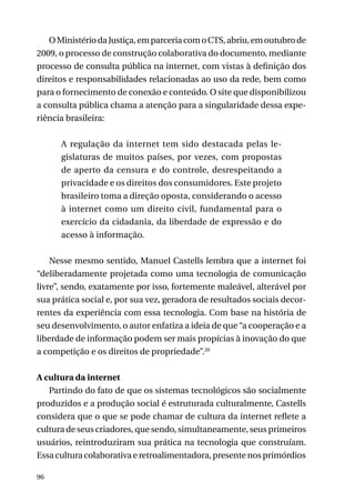 O Ministério da Justiça, em parceria com o CTS, abriu, em outubro de
2009, o processo de construção colaborativa do documento, mediante
processo de consulta pública na internet, com vistas à definição dos
direitos e responsabilidades relacionadas ao uso da rede, bem como
para o fornecimento de conexão e conteúdo. O site que disponibilizou
a consulta pública chama a atenção para a singularidade dessa experiência brasileira:
A regulação da internet tem sido destacada pelas legislaturas de muitos países, por vezes, com propostas
de aperto da censura e do controle, desrespeitando a
privacidade e os direitos dos consumidores. Este projeto
brasileiro toma a direção oposta, considerando o acesso
à internet como um direito civil, fundamental para o
exercício da cidadania, da liberdade de expressão e do
acesso à informação.
Nesse mesmo sentido, Manuel Castells lembra que a internet foi
“deliberadamente projetada como uma tecnologia de comunicação
livre”, sendo, exatamente por isso, fortemente maleável, alterável por
sua prática social e, por sua vez, geradora de resultados sociais decorrentes da experiência com essa tecnologia. Com base na história de
seu desenvolvimento, o autor enfatiza a ideia de que “a cooperação e a
liberdade de informação podem ser mais propícias à inovação do que
a competição e os direitos de propriedade”.20
A cultura da internet
Partindo do fato de que os sistemas tecnológicos são socialmente
produzidos e a produção social é estruturada culturalmente, Castells
considera que o que se pode chamar de cultura da internet reflete a
cultura de seus criadores, que sendo, simultaneamente, seus primeiros
usuários, reintroduziram sua prática na tecnologia que construíam.
Essa cultura colaborativa e retroalimentadora, presente nos primórdios
96

 