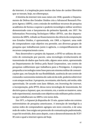 da internet, é a inspiração para muitas das lutas de caráter libertário
que se travam, hoje, no ciberespaço.
A história da internet tem suas raízes em 1958, quando o Departamento de Defesa dos Estados Unidos cria a Advanced Research Projects Agency (ARPA), com a missão de mobilizar recursos de pesquisa
acadêmica de forma a superar o poderio tecnológico militar soviético
demonstrado com o lançamento do primeiro Sputnik, em 1957. No
Information Processing Techniques Office (IPTO), um dos departamentos da ARPA, voltado ao financiamento da ciência da computação
nos Estados Unidos, é apresentada, em 1969, a Arpanet, uma rede
de computadores cujo objetivo era permitir, aos diversos grupos de
pesquisa que trabalhavam junto à agência, o compartilhamento de
recursos computacionais caros.
Para desenvolver o projeto da Arpanet, o IPTO se utilizou do conceito de comutação por pacote, uma tecnologia revolucionária de
transmissão de dados que havia sido, alguns anos antes, apresentada
ao Departamento de Defesa pela Rand Corporation, um centro de
pesquisas californiano que trabalhava para o Pentágono. A empresa
propunha a tecnologia como base para um sistema militar de comunicações que, em função de sua flexibilidade, ausência de um centro de
comando e autonomia máxima de cada nó da rede, poderia sobreviver
a um ataque nuclear. A proposta, no entanto, não havia, até então, sido
aproveitada. De acordo com Jane Abbate, em Inventing the internet,
a incorporação, pelo IPTO, dessa nova tecnologia de transmissão, foi
decisiva para a Arpanet, que, no entanto, era, e assim se manteve, uma
rede experimental, montada com objetivos não militares pelos cientistas que trabalhavam na ARPA e em torno dela.
Em 1971, a Arpanet já dispunha de 15 nós, quase todos em centros
universitários de pesquisa americanos. A intenção de interligá-la a
outras redes de computadores agregou um novo conceito, o de uma
rede de redes. Isso exigia um protocolo de comunicação padronizado,
o que foi resolvido, dois anos depois, com o desenvolvimento do TCP/
IP, com o qual a internet opera até hoje.
97

 