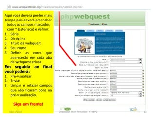 Aqui você deverá perder mais
tempo pois deverá preencher
 todos os campos marcados
  com * (asterisco) e definir:
1. Série
2. Disciplina
3. Título da webquest
4. Seu nome
5. Definir as cores que
    aparecerão em cada aba
    da webquest criada
Em seguida ao final
você poderá:
1. Pré-visualizar
2. Enviar
3. Limpar e refazer campos
    que não ficaram bons na
    pré-visualização.

      Siga em frente!
   02/11/2010                    Criado por Elton Fernando - NTEPPC   12
 