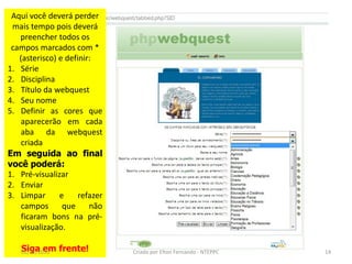 Aqui você deverá perder
 mais tempo pois deverá
   preencher todos os
 campos marcados com *
   (asterisco) e definir:
1. Série
2. Disciplina
3. Título da webquest
4. Seu nome
5. Definir as cores que
    aparecerão em cada
    aba da webquest
    criada
Em seguida ao final
você poderá:
1. Pré-visualizar
2. Enviar
3. Limpar      e     refazer
    campos      que     não
    ficaram bons na pré-
    visualização.

   Siga em
   02/11/2010   frente!        Criado por Elton Fernando - NTEPPC   14
 
