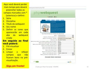 Aqui você deverá perder
 mais tempo pois deverá
   preencher todos os
 campos marcados com *
   (asterisco) e definir:
1. Série
2. Disciplina
3. Título da webquest
4. Seu nome
5. Definir as cores que
    aparecerão em cada
    aba da webquest
    criada
Em seguida ao final
você poderá:
1. Pré-visualizar
2. Enviar
3. Limpar      e     refazer
    campos      que     não
    ficaram bons na pré-
    visualização.

    Siga em
   02/11/2010   frente!        Criado por Elton Fernando - NTEPPC   15
 