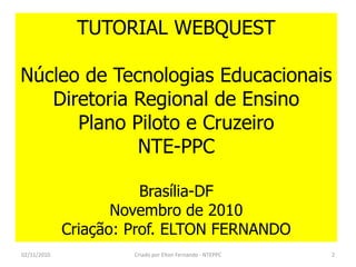 TUTORIAL WEBQUEST

Núcleo de Tecnologias Educacionais
   Diretoria Regional de Ensino
      Plano Piloto e Cruzeiro
             NTE-PPC

                        Brasília-DF
                    Novembro de 2010
             Criação: Prof. ELTON FERNANDO
02/11/2010            Criado por Elton Fernando - NTEPPC   2
 