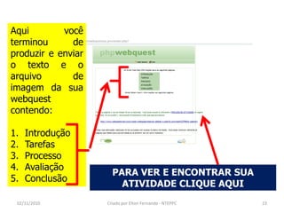 Aqui        você
terminou      de
produzir e enviar
o texto e o
arquivo       de
imagem da sua
webquest
contendo:

1.   Introdução
2.   Tarefas
3.   Processo
4.   Avaliação
                      PARA VER E ENCONTRAR SUA
5.   Conclusão
                        ATIVIDADE CLIQUE AQUI
 02/11/2010         Criado por Elton Fernando - NTEPPC   23
 