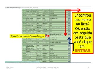 Encontrou
                                                                    seu nome
                                                                     na lista?
                                                                    Ok então
                                                                   em seguida
      Elton Fernando dos Santos Borges
                                                                    basta que
                                                                   você clique
                                                                       em:
                                                                    ENTRAR



02/11/2010                    Criado por Elton Fernando - NTEPPC           25
 