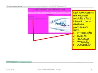 Aqui você acessa a
                                                  sua webquest
                                                  concluída e faz a
                                                  interação com as
                                                  atividades
                                                  propostas nas
                                                  abas:
                                                  1. INTRODUÇÃO
                                                  2. TAREFAS
                                                  3. PROCESSO
                                                  4. AVALIAÇÃO
                                                  5. CONCLUSÃO




02/11/2010   Criado por Elton Fernando - NTEPPC                  26
 