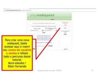 Para criar uma nova
   webquest, basta
 acessar aqui e inserir
seu nome de usuário
  e senha e refazer
todo o percurso desse
        tutorial.
    Bons estudos !
    Elton Fernando
  02/11/2010              Criado por Elton Fernando - NTEPPC   27
 