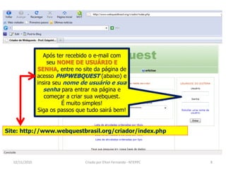 Após ter recebido o e-mail com
                   seu NOME DE USUÁRIO E
               SENHA, entre no site da página de
               acesso PHPWEBQUEST (abaixo) e
               insira seu nome de usuário e sua
                  senha para entrar na página e
                  começar a criar sua webquest.
                         É muito simples!
               Siga os passos que tudo sairá bem!


Site: http://www.webquestbrasil.org/criador/index.php




  02/11/2010                     Criado por Elton Fernando - NTEPPC   8
 