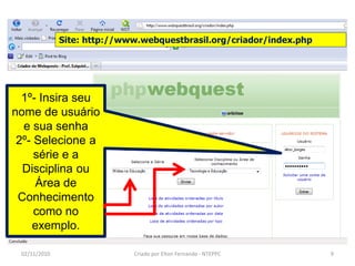 Site: http://www.webquestbrasil.org/criador/index.php




  1º- Insira seu
nome de usuário
  e sua senha
 2º- Selecione a
     série e a
  Disciplina ou
     Área de
 Conhecimento
     como no
    exemplo.

 02/11/2010                  Criado por Elton Fernando - NTEPPC       9
 