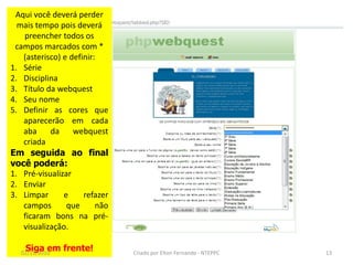 Aqui você deverá perder
  mais tempo pois deverá
   preencher todos os
 campos marcados com *
   (asterisco) e definir:
1. Série
2. Disciplina
3. Título da webquest
4. Seu nome
5. Definir as cores que
   aparecerão em cada
   aba     da     webquest
   criada
Em seguida ao final
você poderá:
1. Pré-visualizar
2. Enviar
3. Limpar      e     refazer
   campos       que      não
   ficaram bons na pré-
   visualização.

    Siga em frente!
   02/11/2010                  Criado por Elton Fernando - NTEPPC   13
 