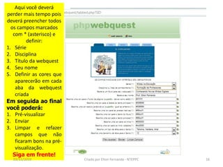 Aqui você deverá
perder mais tempo pois
deverá preencher todos
  os campos marcados
   com * (asterisco) e
         definir:
1. Série
2. Disciplina
3. Título da webquest
4. Seu nome
5. Definir as cores que
    aparecerão em cada
    aba da webquest
    criada
Em seguida ao final
você poderá:
1. Pré-visualizar
2. Enviar
3. Limpar e refazer
    campos que não
    ficaram bons na pré-
    visualização.
   Siga em frente!
  02/11/2010               Criado por Elton Fernando - NTEPPC   16
 