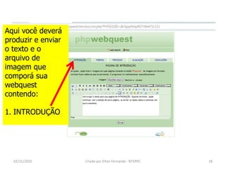 Aqui você deverá
produzir e enviar
o texto e o
arquivo de
imagem que
comporá sua
webquest
contendo:

1. INTRODUÇÃO




  02/11/2010        Criado por Elton Fernando - NTEPPC   18
 