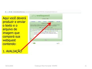 Aqui você deverá
produzir e enviar
o texto e o
arquivo de
imagem que
comporá sua
webquest
contendo:

1. AVALIAÇÃO



  02/11/2010        Criado por Elton Fernando - NTEPPC   21
 