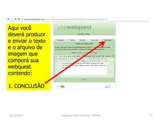 Aqui você
deverá produzir
e enviar o texto
e o arquivo de
imagem que
comporá sua
webquest
contendo:

1. CONCLUSÃO




02/11/2010         Criado por Elton Fernando - NTEPPC   22
 