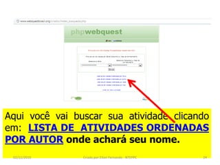 Aqui você vai buscar sua atividade clicando
em: LISTA DE ATIVIDADES ORDENADAS
POR AUTOR onde achará seu nome.
 02/11/2010     Criado por Elton Fernando - NTEPPC   24
 