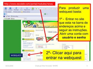http://www.escolabr.com/portal/modules/news/
                                                                Para produzir uma
                                                                webquest basta:

                                                                1º - Entrar no site
                                                                que esta na barra de
                                                                endereços acima e
                                                                seguir as instruções.
                                                                Abrir uma conta com
                                                                  usuário e senha




       WEBQUEST
                                           2º- Clicar aqui para
                                           entrar na webquest
 02/11/2010                Criado por Elton Fernando - NTEPPC                      3
 