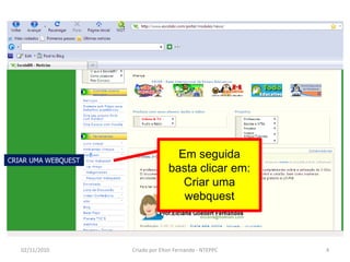 CRIAR UMA WEBQUEST
                                     Em seguida
                                   basta clicar em:
                                      Criar uma
                                      webquest



   02/11/2010        Criado por Elton Fernando - NTEPPC   4
 