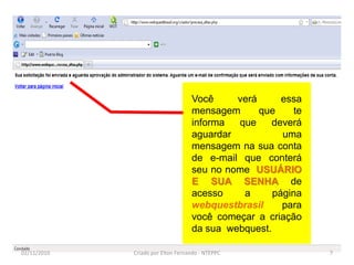 Você     verá      essa
                                   mensagem      que     te
                                   informa  que     deverá
                                   aguardar           uma
                                   mensagem na sua conta
                                   de e-mail que conterá
                                   seu no nome USUÁRIO
                                   E SUA SENHA de
                                   acesso    a      página
                                   webquestbrasil     para
                                   você começar a criação
                                   da sua webquest.

02/11/2010   Criado por Elton Fernando - NTEPPC               7
 