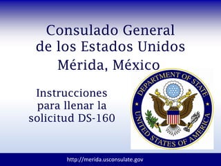 Consulado General
de los Estados Unidos
Mérida, México
Instrucciones
para llenar la
solicitud DS-160
http://merida.usconsulate.gov
 