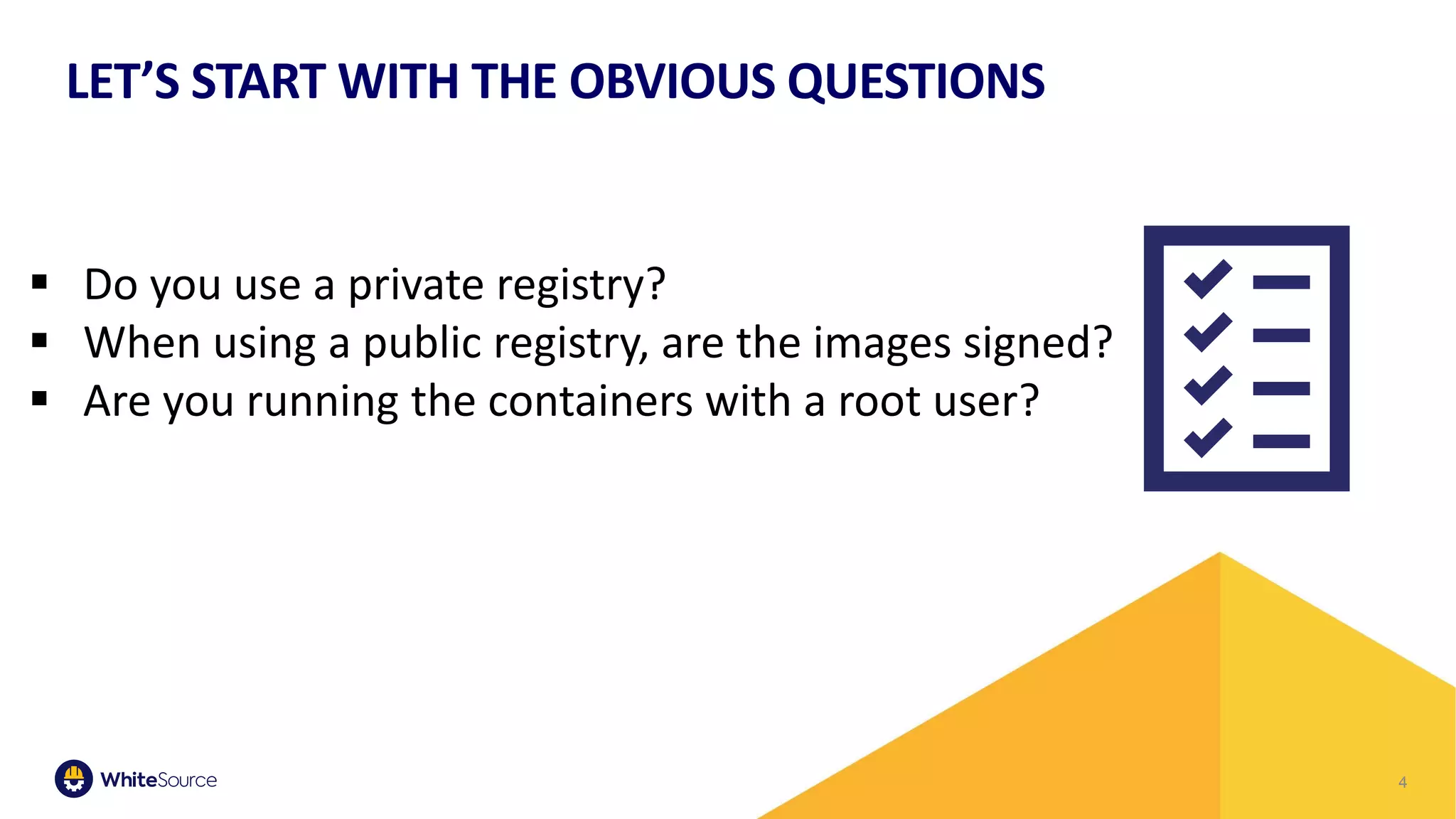4
LET’S START WITH THE OBVIOUS QUESTIONS
▪ Do you use a private registry?
▪ When using a public registry, are the images signed?
▪ Are you running the containers with a root user?